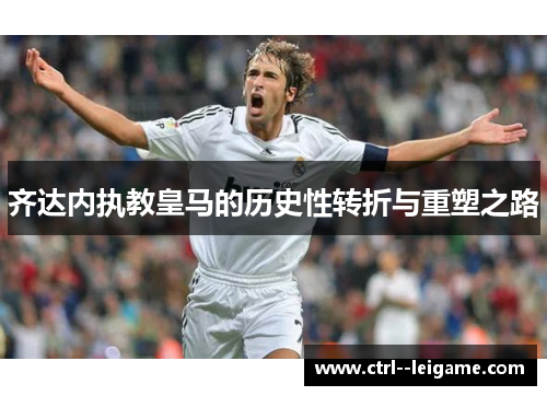 齐达内执教皇马的历史性转折与重塑之路