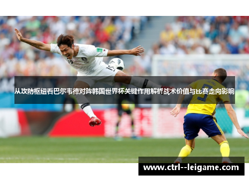 从攻防枢纽看巴尔韦德对阵韩国世界杯关键作用解析战术价值与比赛走向影响