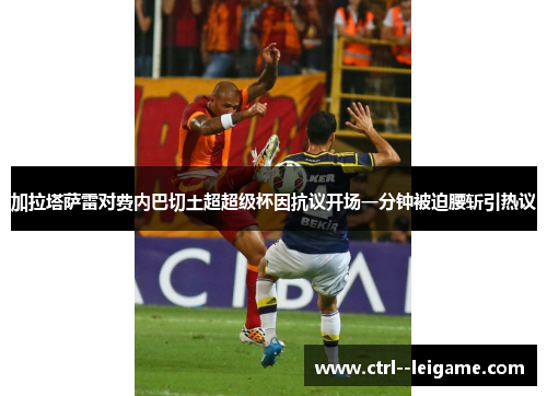 加拉塔萨雷对费内巴切土超超级杯因抗议开场一分钟被迫腰斩引热议
